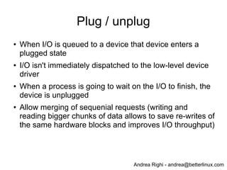 Andrea Righi - andrea@betterlinux.com
Plug / unplug
● When I/O is queued to a device that device enters a
plugged state
● I/O isn't immediately dispatched to the low-level device
driver
● When a process is going to wait on the I/O to finish, the
device is unplugged
● Allow merging of sequenial requests (writing and
reading bigger chunks of data allows to save re-writes of
the same hardware blocks and improves I/O throughput)
 