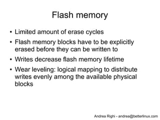 Andrea Righi - andrea@betterlinux.com
Flash memory
● Limited amount of erase cycles
● Flash memory blocks have to be explicitly
erased before they can be written to
● Writes decrease flash memory lifetime
● Wear leveling: logical mapping to distribute
writes evenly among the available physical
blocks
 