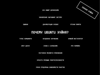 ПОЧЕМУ UBUNTU ХУЙНЯ?
ДОКУМЕНТАЦИЯ ХУЕВАЯОШИБКИ УТЕЧКИ ПАМЯТИ
КРИВОЙ ИНСТАЛЛЯТОРНЕУДОБНОЕ ОКРУЖЕНИЕТУПОЕ КОМЬЮНИТИ
ЖРЕТ ДОХУЯ ХУЕВО С СЕРВАКАМИ PPA ПОМОЙКА
ОБНОВЛЕНИЯ УШАТЫВАЮТ СИСТЕМУ
ASK КИШИТ ДОЛБОЕБАМИ
ПОСТОЯННО МЕНЯЮТСЯ ПРИЛОЖЕНИЯ
КРАСОТА ПРЕВЫШЕ РАБОТОСПОСОБНОСТИ
ПЛОХО ПРОДУМАНЫ ЗАВИСИМОСТИ ПАКЕТОВ
ПОЛНАЯ ХУЙНЯ
 