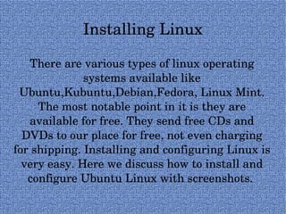 Installing Linux There are various types of linux operating systems available like Ubuntu,Kubuntu,Debian,Fedora, Linux Mint. The most notable point in it is they are available for free. They send free CDs and DVDs to our place for free, not even charging for shipping. Installing and configuring Linux is very easy. Here we discuss how to install and configure Ubuntu Linux with screenshots.  