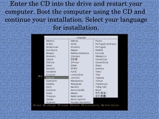 Enter the CD into the drive and restart your computer. Boot the computer using the CD and  continue your installation. Select your language for installation. 