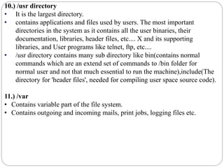 10.) /usr directory
• It is the largest directory.
• contains applications and files used by users. The most important
directories in the system as it contains all the user binaries, their
documentation, libraries, header files, etc.... X and its supporting
libraries, and User programs like telnet, ftp, etc....
• /usr directory contains many sub directory like bin(contains normal
commands which are an extend set of commands to /bin folder for
normal user and not that much essential to run the machine),include(The
directory for 'header files', needed for compiling user space source code).
11.) /var
• Contains variable part of the file system.
• Contains outgoing and incoming mails, print jobs, logging files etc.
 