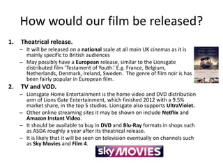 How would our film be released?
1. Theatrical release.
– It will be released on a national scale at all main UK cinemas as it is
mainly specific to British audiences
– May possibly have a European release, similar to the Lionsgate
distributed film ‘Testament of Youth.’ E.g. France, Belgium,
Netherlands, Denmark, Ireland, Sweden. The genre of film noir is has
been fairly popular in European film.
2. TV and VOD.
– Lionsgate Home Entertainment is the home video and DVD distribution
arm of Lions Gate Entertainment, which finished 2012 with a 9.5%
market share, in the top 5 studios. Lionsgate also supports UltraViolet.
– Other online streaming sites it may be shown on include Netflix and
Amazon Instant Video.
– It should be available to buy in DVD and Blu-Ray formats in shops such
as ASDA roughly a year after its theatrical release.
– It is likely that it will be seen on television eventually on channels such
as Sky Movies and Film 4.
 