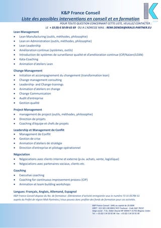 K&P France Conseil
Liste des possibles interventions en conseil et en formation
POUR TOUTE QUESTION CONCERNANT CETTE LISTE, VEUILLEZ CONTACTER :
LE + 33 (0) 6 50 09 65 69 OU A L'ADRESSE MAIL : REMI.DENOIX@KRAUS-PARTNER.EU
K&P France Conseil : SARL au capital de 20.000€
SIRET : 521 501 130 00012 RCS Toulouse - Code NAF 7022Z
Siège social : 7 Av. Didier Daurat BP 30044 F-31702 Blagnac Cedex
Tel : + 33 (0) 5 34 50 92 96 Fax : +33 (0) 5 34 50 91 90
Lean Management
• Lean Manufacturing (outils, méthodes, philosophie)
• Lean en Administration (outils, méthodes, philosophie)
• Lean Leadership
• Amélioration continue (systèmes, outils)
• Introduction de systèmes de surveillance qualité et d’amélioration continue (CIP/Kaizen/LEAN)
• Kata-Coaching
• Animation d‘ateliers Lean
Change Management
• Initiation et accompagnement du changement (transformation lean)
• Change management consulting
• Leadership- and Change-trainings
• Animation d‘ateliers en change
• Change Communication
• Audit d‘entreprise
• Gestion qualité
Project Management
• management de project (outils, méthodes, philosophie)
• Direction de projets
• Coaching d’équipe et chefs de projets
Leadership et Management de Conflit
• Management de Conflit
• Gestion de crise
• Animation d‘ateliers de stratégie
• Direction d’entreprise et pilotage opérationnel
Négociation
• Négociations avec clients interne et externe (p.ex. achats, vente, logistique)
• Négociations avec partenaires sociaux, clients etc.
Coaching
• Executive coaching
• Coaching for continuous improvement process (CIP)
• Animation et team building workshops
Langues: Français, Anglais, Allemand, Espagnol
K&P France Conseil dispose du No. de formateur. (Déclaration d’activité enregistrée sous le numéro 73 31 05784 31
auprès du Préfet de région Midi-Pyrénées.) Vous pouvez donc profiter des fonds de formation pour ces activités.
 