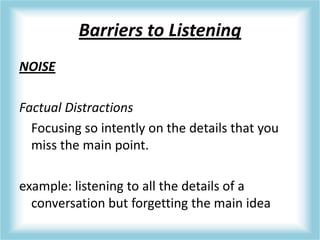 Barriers to Listening
NOISE
Factual Distractions
Focusing so intently on the details that you
miss the main point.
example: listening to all the details of a
conversation but forgetting the main idea
 