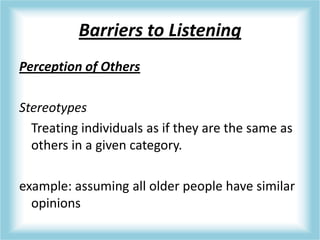 Barriers to Listening
Perception of Others
Stereotypes
Treating individuals as if they are the same as
others in a given category.
example: assuming all older people have similar
opinions
 