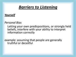 Barriers to Listening
Yourself
Personal Bias
Letting your own predispositions, or strongly held
beliefs, interfere with your ability to interpret
information correctly
example: assuming that people are generally
truthful or deceitful
 