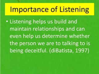 Importance of Listening
• Listening helps us build and
maintain relationships and can
even help us determine whether
the person we are to talking to is
being deceitful. (diBatista, 1997)
 