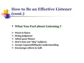 How to Be an Effective Listener
(cont.)
 What You Feel about Listening ?
 Want to listen
 Delay judgment
 Admit your biases
 Don’t tune out “dry” subjects
 Accept responsibility for understanding
 Encourage others to talk
 