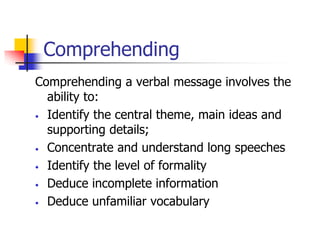 Comprehending
Comprehending a verbal message involves the
ability to:
• Identify the central theme, main ideas and
supporting details;
• Concentrate and understand long speeches
• Identify the level of formality
• Deduce incomplete information
• Deduce unfamiliar vocabulary
 