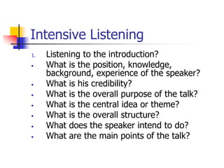 Intensive Listening
1. Listening to the introduction?
• What is the position, knowledge,
background, experience of the speaker?
• What is his credibility?
• What is the overall purpose of the talk?
• What is the central idea or theme?
• What is the overall structure?
• What does the speaker intend to do?
• What are the main points of the talk?
 