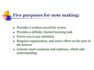 Five purposes for note making:
 Provides a written record for review
 Provides a definite, limited learning task
 Forces you to pay attention
 Requires organization, and active effort on the part of
the listener
 Listener must condense and rephrase, which aids
understanding
 