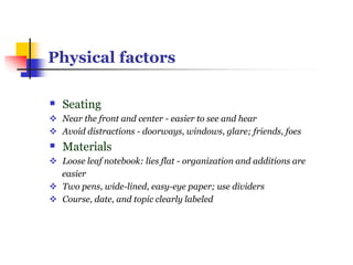 Physical factors
 Seating
 Near the front and center - easier to see and hear
 Avoid distractions - doorways, windows, glare; friends, foes
 Materials
 Loose leaf notebook: lies flat - organization and additions are
easier
 Two pens, wide-lined, easy-eye paper; use dividers
 Course, date, and topic clearly labeled
 