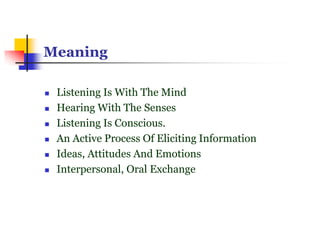 Meaning
 Listening Is With The Mind
 Hearing With The Senses
 Listening Is Conscious.
 An Active Process Of Eliciting Information
 Ideas, Attitudes And Emotions
 Interpersonal, Oral Exchange
 