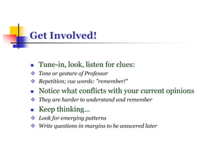 Get Involved!
 Tune-in, look, listen for clues:
 Tone or gesture of Professor
 Repetition; cue words: "remember!"
 Notice what conflicts with your current opinions
 They are harder to understand and remember
 Keep thinking...
 Look for emerging patterns
 Write questions in margins to be answered later
 