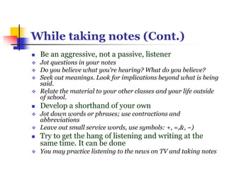 While taking notes (Cont.)
 Be an aggressive, not a passive, listener
 Jot questions in your notes
 Do you believe what you're hearing? What do you believe?
 Seek out meanings. Look for implications beyond what is being
said.
 Relate the material to your other classes and your life outside
of school.
 Develop a shorthand of your own
 Jot down words or phrases; use contractions and
abbreviations
 Leave out small service words, use symbols: +, =,&, ~)
 Try to get the hang of listening and writing at the
same time. It can be done
 You may practice listening to the news on TV and taking notes
 