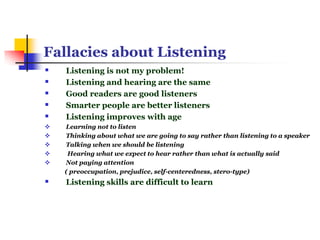 Fallacies about Listening
 Listening is not my problem!
 Listening and hearing are the same
 Good readers are good listeners
 Smarter people are better listeners
 Listening improves with age
 Learning not to listen
 Thinking about what we are going to say rather than listening to a speaker
 Talking when we should be listening
 Hearing what we expect to hear rather than what is actually said
 Not paying attention
( preoccupation, prejudice, self-centeredness, stero-type)
 Listening skills are difficult to learn
 