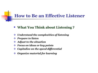 How to Be an Effective Listener
 What You Think about Listening ?
 Understand the complexities of listening
 Prepare to listen
 Adjust to the situation
 Focus on ideas or key points
 Capitalize on the speed differential
 Organize material for learning
 