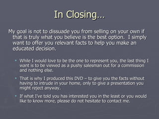 In Closing… My goal is not to dissuade you from selling on your own if that is truly what you believe is the best option.  I simply want to offer you relevant facts to help you make an educated decision.  While I would love to be the one to represent you, the last thing I want is to be viewed as a pushy salesman out for a commission and nothing else.  That is why I produced this DVD – to give you the facts without having to intrude in your home, only to give a presentation you might reject anyway.  If what I’ve told you has interested you in the least or you would like to know more, please do not hesitate to contact me. 