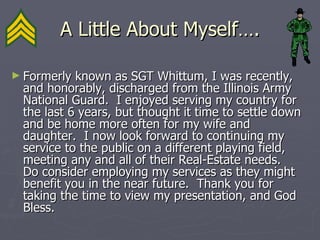 A Little About Myself…. Formerly known as SGT Whittum, I was recently, and honorably, discharged from the Illinois Army National Guard.  I enjoyed serving my country for the last 6 years, but thought it time to settle down and be home more often for my wife and daughter.  I now look forward to continuing my service to the public on a different playing field, meeting any and all of their Real-Estate needs.  Do consider employing my services as they might benefit you in the near future.  Thank you for taking the time to view my presentation, and God Bless. 