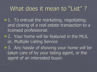 What does it mean to “List” ? 1.  To entrust the marketing, negotiating, and closing of a real estate transaction to a licensed professional. 2.  Your home will be featured in the MLS, or, Multiple Listing Service 3.  Any hassle of showing your home will be taken care of by your listing agent, or the agent of an interested buyer. 