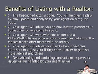 Benefits of Listing with a Realtor: 1.  The headache-factor is gone.  You will be given a play-by-play update and analysis by your agent on a regular basis. 2.  Your agent will advise you on how best to present your home when buyers come to see it. 3.  Your agent will work with you to come to a REASONABLE listing price so your home does not sit on the market month after month with no activity. 4.  Your agent will advise you if and when it becomes necessary to adjust your listing price in order to garnish more interest and offers. 5.  Overwhelming and confusing contract and paperwork issues will be handled by your agent as well. 