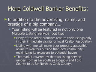 More Coldwell Banker Benefits: In addition to the advertising, name, and prestige of a big company….. Your listing will be featured in not only one Multiple Listing Service, but two Many of the other branches feature their listings only in their immediate vicinity or local Realtor Association Listing with me will make your property accessible online to Realtors outside that local community, maximizing its exposure to potential buyers. The market covered by the two listing services ranges from as far south as Iroquois and Ford County to as far North as Cook County. 