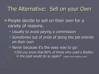 The Alternative:  Sell on your Own People decide to sell on their own for a variety of reasons. Usually to avoid paying a commission Sometimes out of pride of doing the job entirely on their own Never because it’s the easy way to go: Did you know that 86% of those who used a Realtor in the past would do so again?  (stats from Realtor.com) 