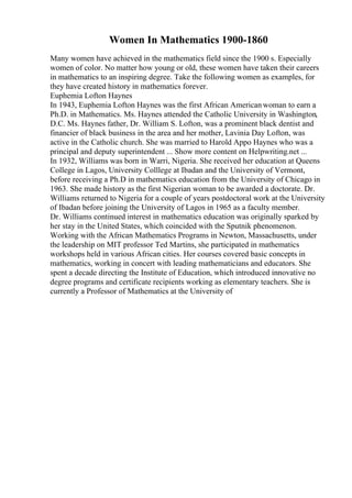 Women In Mathematics 1900-1860
Many women have achieved in the mathematics field since the 1900 s. Especially
women of color. No matter how young or old, these women have taken their careers
in mathematics to an inspiring degree. Take the following women as examples, for
they have created history in mathematics forever.
Euphemia Lofton Haynes
In 1943, Euphemia Lofton Haynes was the first African Americanwoman to earn a
Ph.D. in Mathematics. Ms. Haynes attended the Catholic University in Washington,
D.C. Ms. Haynes father, Dr. William S. Lofton, was a prominent black dentist and
financier of black business in the area and her mother, Lavinia Day Lofton, was
active in the Catholic church. She was married to Harold Appo Haynes who was a
principal and deputy superintendent ... Show more content on Helpwriting.net ...
In 1932, Williams was born in Warri, Nigeria. She received her education at Queens
College in Lagos, University Colllege at Ibadan and the University of Vermont,
before receiving a Ph.D in mathematics education from the University of Chicago in
1963. She made history as the first Nigerian woman to be awarded a doctorate. Dr.
Williams returned to Nigeria for a couple of years postdoctoral work at the University
of Ibadan before joining the University of Lagos in 1965 as a faculty member.
Dr. Williams continued interest in mathematics education was originally sparked by
her stay in the United States, which coincided with the Sputnik phenomenon.
Working with the African Mathematics Programs in Newton, Massachusetts, under
the leadership on MIT professor Ted Martins, she participated in mathematics
workshops held in various African cities. Her courses covered basic concepts in
mathematics, working in concert with leading mathematicians and educators. She
spent a decade directing the Institute of Education, which introduced innovative no
degree programs and certificate recipients working as elementary teachers. She is
currently a Professor of Mathematics at the University of
 