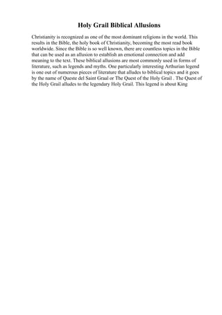 Holy Grail Biblical Allusions
Christianity is recognized as one of the most dominant religions in the world. This
results in the Bible, the holy book of Christianity, becoming the most read book
worldwide. Since the Bible is so well known, there are countless topics in the Bible
that can be used as an allusion to establish an emotional connection and add
meaning to the text. These biblical allusions are most commonly used in forms of
literature, such as legends and myths. One particularly interesting Arthurian legend
is one out of numerous pieces of literature that alludes to biblical topics and it goes
by the name of Queste del Saint Graal or The Quest of the Holy Grail . The Quest of
the Holy Grail alludes to the legendary Holy Grail. This legend is about King
 