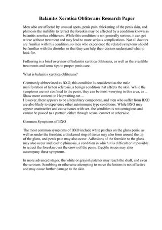 Balanitis Xerotica Obliterans Research Paper
Men who are affected by unusual spots, penis pain, thickening of the penis skin, and
phimosis the inability to retract the foreskin may be affected by a condition known as
balanitis xerotica obliterans. While this condition is not generally serious, it can get
worse without treatment and may lead to more serious complications. Not all doctors
are familiar with this condition, so men who experience the related symptoms should
be familiar with the disorder so that they can help their doctors understand what to
look for.
Following is a brief overview of balanitis xerotica obliterans, as well as the available
treatments and some tips to proper penis care.
What is balanitis xerotica obliterans?
Commonly abbreviated as BXO, this condition is considered as the male
manifestation of lichen sclerosis, a benign condition that affects the skin. While the
symptoms are not confined to the penis, they can be most worrying in this area, as ...
Show more content on Helpwriting.net ...
However, there appears to be a hereditary component, and men who suffer from BXO
are also likely to experience other autoimmune type conditions. While BXO may
appear unattractive and cause issues with sex, the condition is not contagious and
cannot be passed to a partner, either through sexual contact or otherwise.
Common Symptoms of BXO
The most common symptoms of BXO include white patches on the glans penis, as
well as under the foreskin; a thickened ring of tissue may also form around the tip
of the glans, and penis pain may also occur. Adhesions of the foreskin to the glans
may also occur and lead to phimosis, a condition in which it is difficult or impossible
to retract the foreskin over the crown of the penis. Erectile issues may also
accompany these symptoms.
In more advanced stages, the white or grayish patches may reach the shaft, and even
the scrotum. Scrubbing or otherwise attempting to move the lesions is not effective
and may cause further damage to the skin.
 