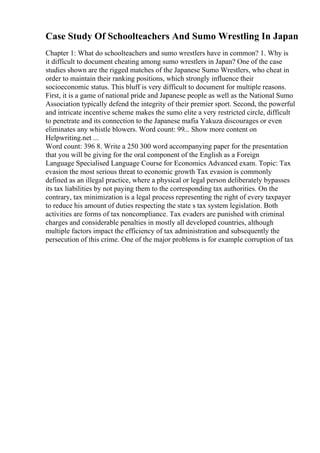 Case Study Of Schoolteachers And Sumo Wrestling In Japan
Chapter 1: What do schoolteachers and sumo wrestlers have in common? 1. Why is
it difficult to document cheating among sumo wrestlers in Japan? One of the case
studies shown are the rigged matches of the Japanese Sumo Wrestlers, who cheat in
order to maintain their ranking positions, which strongly influence their
socioeconomic status. This bluff is very difficult to document for multiple reasons.
First, it is a game of national pride and Japanese people as well as the National Sumo
Association typically defend the integrity of their premier sport. Second, the powerful
and intricate incentive scheme makes the sumo elite a very restricted circle, difficult
to penetrate and its connection to the Japanese mafia Yakuza discourages or even
eliminates any whistle blowers. Word count: 99... Show more content on
Helpwriting.net ...
Word count: 396 8. Write a 250 300 word accompanying paper for the presentation
that you will be giving for the oral component of the English as a Foreign
Language Specialised Language Course for Economics Advanced exam. Topic: Tax
evasion the most serious threat to economic growth Tax evasion is commonly
defined as an illegal practice, where a physical or legal person deliberately bypasses
its tax liabilities by not paying them to the corresponding tax authorities. On the
contrary, tax minimization is a legal process representing the right of every taxpayer
to reduce his amount of duties respecting the state s tax system legislation. Both
activities are forms of tax noncompliance. Tax evaders are punished with criminal
charges and considerable penalties in mostly all developed countries, although
multiple factors impact the efficiency of tax administration and subsequently the
persecution of this crime. One of the major problems is for example corruption of tax
 