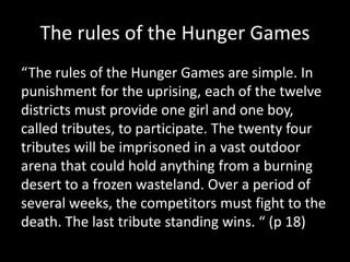 The rules of the Hunger Games
“The rules of the Hunger Games are simple. In
punishment for the uprising, each of the twelve
districts must provide one girl and one boy,
called tributes, to participate. The twenty four
tributes will be imprisoned in a vast outdoor
arena that could hold anything from a burning
desert to a frozen wasteland. Over a period of
several weeks, the competitors must fight to the
death. The last tribute standing wins. “ (p 18)
 