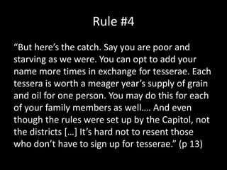 Rule #4
“But here’s the catch. Say you are poor and
starving as we were. You can opt to add your
name more times in exchange for tesserae. Each
tessera is worth a meager year’s supply of grain
and oil for one person. You may do this for each
of your family members as well…. And even
though the rules were set up by the Capitol, not
the districts […] It’s hard not to resent those
who don’t have to sign up for tesserae.” (p 13)
 