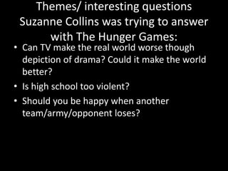 Themes/ interesting questions
Suzanne Collins was trying to answer
with The Hunger Games:
• Can TV make the real world worse though
depiction of drama? Could it make the world
better?
• Is high school too violent?
• Should you be happy when another
team/army/opponent loses?
 