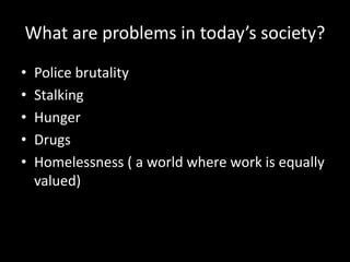 What are problems in today’s society?
• Police brutality
• Stalking
• Hunger
• Drugs
• Homelessness ( a world where work is equally
valued)
 