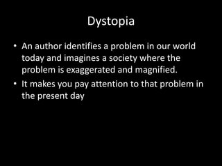 Dystopia
• An author identifies a problem in our world
today and imagines a society where the
problem is exaggerated and magnified.
• It makes you pay attention to that problem in
the present day
 