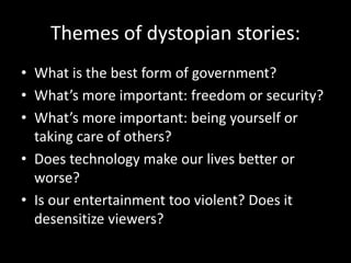 Themes of dystopian stories:
• What is the best form of government?
• What’s more important: freedom or security?
• What’s more important: being yourself or
taking care of others?
• Does technology make our lives better or
worse?
• Is our entertainment too violent? Does it
desensitize viewers?
 