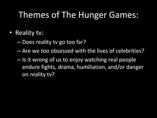 Themes of The Hunger Games:
• Reality tv:
– Does reality tv go too far?
– Are we too obsessed with the lives of celebrities?
– Is it wrong of us to enjoy watching real people
endure fights, drama, humiliation, and/or danger
on reality tv?
 