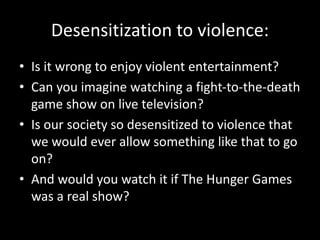 Desensitization to violence:
• Is it wrong to enjoy violent entertainment?
• Can you imagine watching a fight-to-the-death
game show on live television?
• Is our society so desensitized to violence that
we would ever allow something like that to go
on?
• And would you watch it if The Hunger Games
was a real show?
 