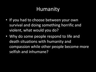 Humanity
• If you had to choose between your own
survival and doing something horrific and
violent, what would you do?
• Why do some people respond to life and
death situations with humanity and
compassion while other people become more
selfish and inhumane?
 