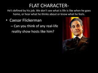 FLAT CHARACTER-
He’s defined by his job. We don’t see what is life is like when he goes
home, or hear what he thinks about or know what he feels.
• Caesar Flickerman
– Can you think of any real-life
reality show hosts like him?
 