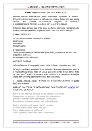 MANRESA – EDUCAR EM VALORES
BARROCO (Final do séc. VI e início do séc. XVII).
Período literário caracterizado pelos contrastes, oposições e dilemas.
O homem do barroco buscava a salvação ao mesmo tempo em que queria
usufruir
dos
prazeres
mundanos,daí
surgiram
os
conflitos.É
o antropocentrismo (homem) opondo-se ao Teocentrismo (Deus).
O homem deste período está entre o céu e a Terra. Mesmo se valorizando, ele
vivia atormentado pela ideia do pecado, então vivia buscando a salvação.
CARACTERÍSTICAS
1-Culto dos contrastes. Presença da antítese.
claro/escuro
vida/morte
tristeza/alegria.
2-Pessimismo
3-Intensidade=presença da hipérbole(figura de linguagem caracterizada pelo
exagero da expressão)
4-Linguagem muito rebuscada
AUTORES E OBRAS
1-Bento Teixeira: "Prosopopeia" marco inicial do Barroco brasileiro em 1601
2-Gregório de Matos:apelidado "Boca do Inferno".Escreveu poesia lírica,satírica
e religiosa.Não publicou nada em vida,o que conhecemos de sua obra é fruto
de pesquisas.O apelido é porque o autor retratava a sociedade da época(às
vezes, com uma linguagem considerada de baixo calão.)
3 - Padre Antônio Vieira: "Sermão da Sexagésima","Sermão de Santo
Antônio aos peixes"
ANÁLISE DO POEMA "A INSTABILIDADE DAS COUSAS DO MUNDO" DE
GREGÓRIO DE MATOS
Nasce o sol e não dura mais que um dia. (antítese vida/morte)
Depois da luz, se segue a noite escura, (ant. claro/escuro)
Em tristes sombras morre a formosura, (ant.feio/belo)
Em contínuas tristezas a alegria. (ant. tristeza/alegria)
Porém, se acaba o sol, porque nascia? (dúvida)
Se é tão formosa a luz, porque não dura?
Como a beleza assim se trasfigura?
Como o gosto da pena assim se fia? (sofrimento)

E-mail: manresaconnection@outlook.com – Tel.: (71) 3327 0692 / 8766 1089

Página 1

 