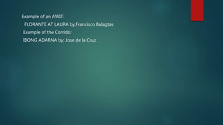 Example of an AWIT:
FLORANTE AT LAURA by:Francisco Balagtas
Example of the Corrido:
IBONG ADARNA by: Jose de la Cruz
 