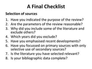 A Final Checklist
Selection of sources
1. Have you indicated the purpose of the review?
2. Are the parameters of the review reasonable?
3. Why did you include some of the literature and
exclude others?
4. Which years did you exclude?
5. Have you emphasised recent developments?
6. Have you focussed on primary sources with only
selective use of secondary sources?
7. Is the literature you have selected relevant?
8. Is your bibliographic data complete?
 