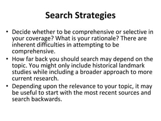 Search Strategies
• Decide whether to be comprehensive or selective in
your coverage? What is your rationale? There are
inherent difficulties in attempting to be
comprehensive.
• How far back you should search may depend on the
topic. You might only include historical landmark
studies while including a broader approach to more
current research.
• Depending upon the relevance to your topic, it may
be useful to start with the most recent sources and
search backwards.
 