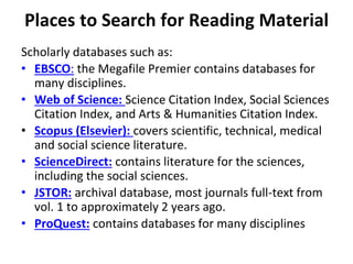 Places to Search for Reading Material
Scholarly databases such as:
• EBSCO: the Megafile Premier contains databases for
many disciplines.
• Web of Science: Science Citation Index, Social Sciences
Citation Index, and Arts & Humanities Citation Index.
• Scopus (Elsevier): covers scientific, technical, medical
and social science literature.
• ScienceDirect: contains literature for the sciences,
including the social sciences.
• JSTOR: archival database, most journals full-text from
vol. 1 to approximately 2 years ago.
• ProQuest: contains databases for many disciplines
 