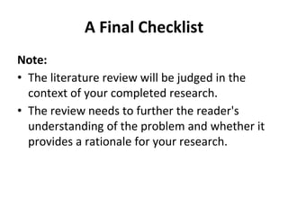 A Final Checklist
Note:
• The literature review will be judged in the
context of your completed research.
• The review needs to further the reader's
understanding of the problem and whether it
provides a rationale for your research.
 