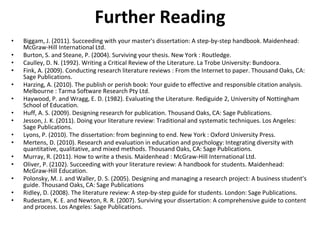 Further Reading
• Biggam, J. (2011). Succeeding with your master's dissertation: A step-by-step handbook. Maidenhead:
McGraw-Hill International Ltd.
• Burton, S. and Steane, P. (2004). Surviving your thesis. New York : Routledge.
• Caulley, D. N. (1992). Writing a Critical Review of the Literature. La Trobe University: Bundoora.
• Fink, A. (2009). Conducting research literature reviews : From the Internet to paper. Thousand Oaks, CA:
Sage Publications.
• Harzing, A. (2010). The publish or perish book: Your guide to effective and responsible citation analysis.
Melbourne : Tarma Software Research Pty Ltd.
• Haywood, P. and Wragg, E. D. (1982). Evaluating the Literature. Rediguide 2, University of Nottingham
School of Education.
• Huff, A. S. (2009). Designing research for publication. Thousand Oaks, CA: Sage Publications.
• Jesson, J. K. (2011). Doing your literature review: Traditional and systematic techniques. Los Angeles:
Sage Publications.
• Lyons, P. (2010). The dissertation: from beginning to end. New York : Oxford University Press.
• Mertens, D. (2010). Research and evaluation in education and psychology: Integrating diversity with
quantitative, qualitative, and mixed methods. Thousand Oaks, CA: Sage Publications.
• Murray, R. (2011). How to write a thesis. Maidenhead : McGraw-Hill International Ltd.
• Oliver, P. (2102). Succeeding with your literature review: A handbook for students. Maidenhead:
McGraw-Hill Education.
• Polonsky, M. J. and Waller, D. S. (2005). Designing and managing a research project: A business student's
guide. Thousand Oaks, CA: Sage Publications
• Ridley, D. (2008). The literature review: A step-by-step guide for students. London: Sage Publications.
• Rudestam, K. E. and Newton, R. R. (2007). Surviving your dissertation: A comprehensive guide to content
and process. Los Angeles: Sage Publications.
 