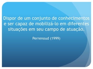 Dispor de um conjunto de conhecimentos
e ser capaz de mobilizá-lo em diferentes
situações em seu campo de atuação.
Perrenoud (1999)
 